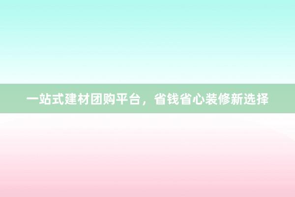 一站式建材团购平台，省钱省心装修新选择